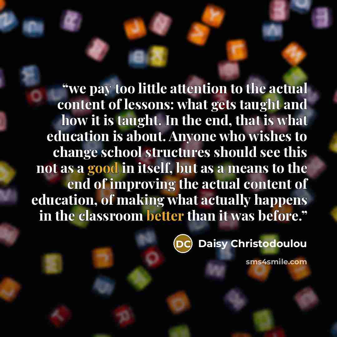 “we pay too little attention to the actual content of lessons: what gets taught and how it is taught. In the end, that is what education is about. Anyone who wishes to change school structures should see this not as a good in itself, but as a means to the end of improving the actual content of…” quote by Daisy Christodoulou