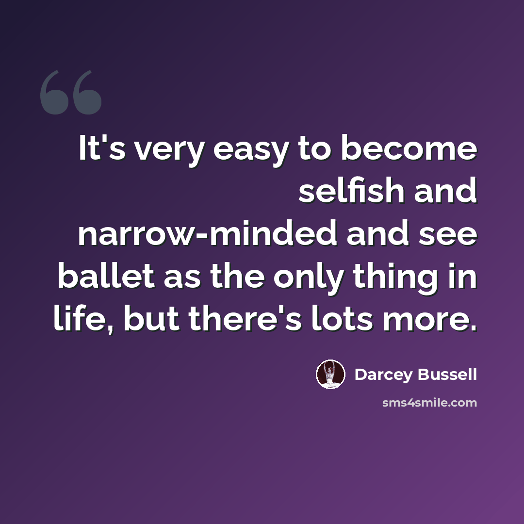 “It's very easy to become selfish and narrow-minded and see ballet as the only thing in life, but there's lots more.” quote by Darcey Bussell