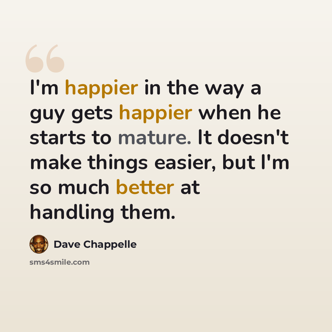 “I'm happier in the way a guy gets happier when he starts to mature. It doesn't make things easier, but I'm so much better at handling them.” quote by Dave Chappelle