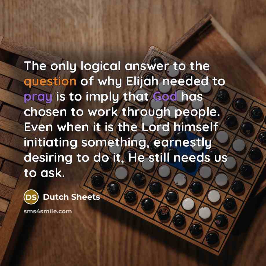 “The only logical answer to the question of why Elijah needed to pray is to imply that God has chosen to work through people. Even when it is the Lord himself initiating something, earnestly desiring to do it, He still needs us to ask.” quote by Dutch Sheets