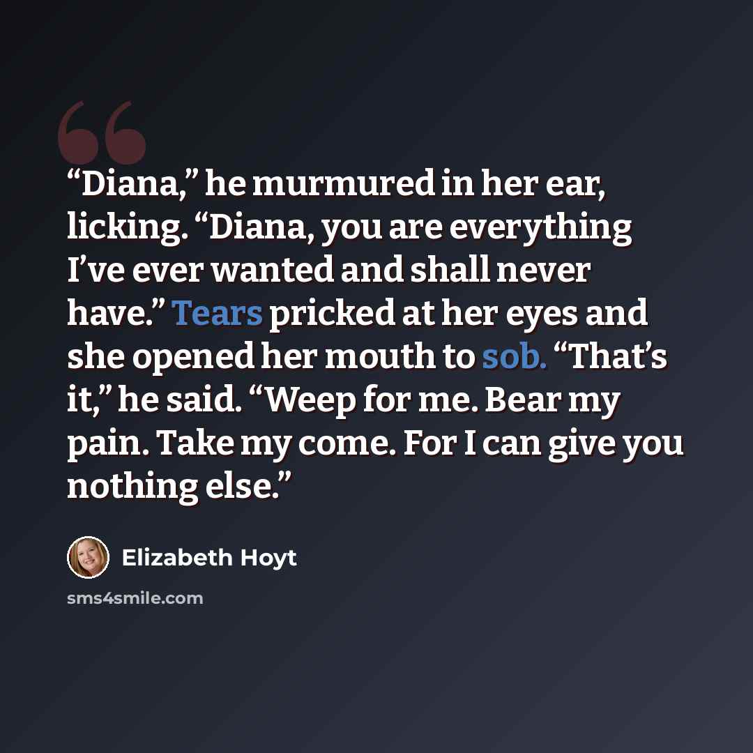 “Diana,” he murmured in her ear, licking. “Diana, you are everything I’ve ever wanted and shall never have.” Tears pricked at her eyes and she opened her mouth to sob. “That’s it,” he said. “Weep for me. Bear my pain. Take my come. For I can give you nothing else.” quote by Elizabeth Hoyt