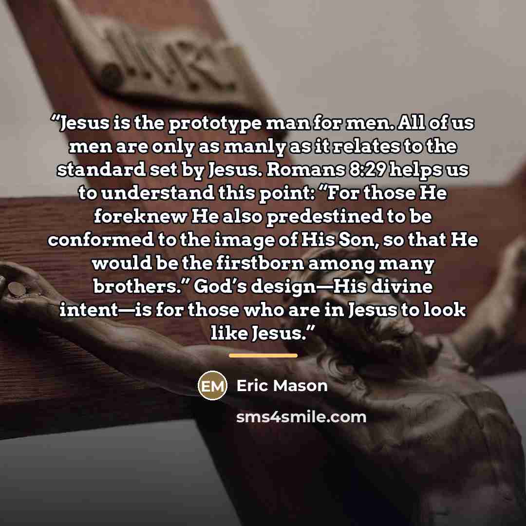 “Jesus is the prototype man for men. All of us men are only as manly as it relates to the standard set by Jesus. Romans 8:29 helps us to understand this point: “For those He foreknew He also predestined to be conformed to the image of His Son, so that He would be the firstborn among many brothers.”…” quote by Eric Mason