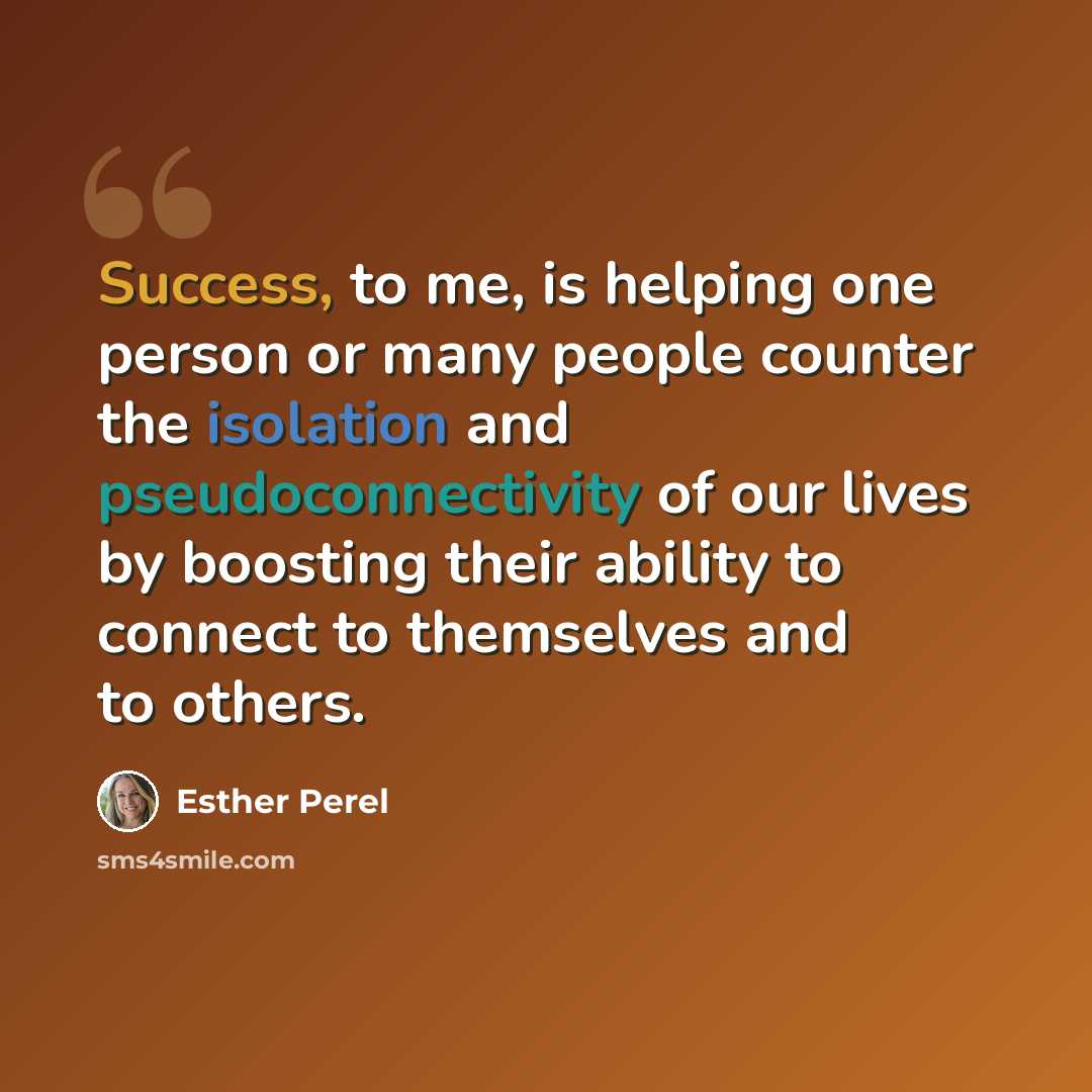 “Success, to me, is helping one person or many people counter the isolation and pseudoconnectivity of our lives by boosting their ability to connect to themselves and to others.” quote by Esther Perel