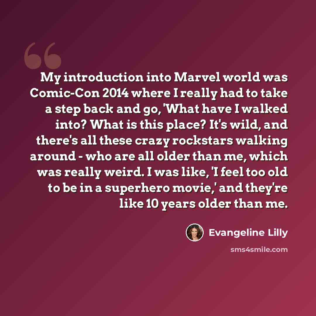 “My introduction into Marvel world was Comic-Con 2014 where I really had to take a step back and go, 'What have I walked into? What is this place? It's wild, and there's all these crazy rockstars walking around - who are all older than me, which was really weird. I was like, 'I feel too old to be…” quote by Evangeline Lilly