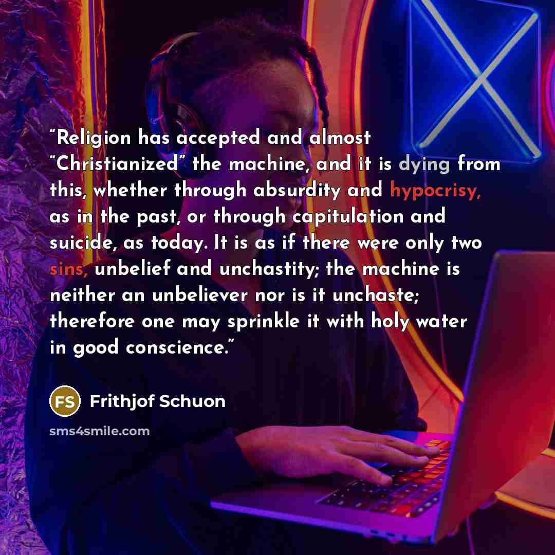“Religion has accepted and almost “Christianized” the machine, and it is dying from this, whether through absurdity and hypocrisy, as in the past, or through capitulation and suicide, as today. It is as if there were only two sins, unbelief and unchastity; the machine is neither an unbeliever nor…” quote by Frithjof Schuon