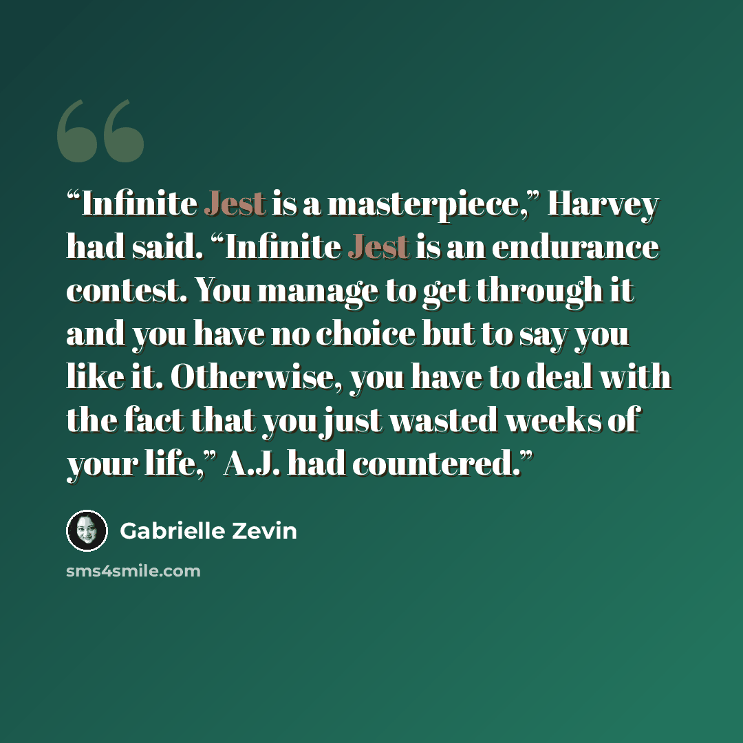 “Infinite Jest is a masterpiece,” Harvey had said. “Infinite Jest is an endurance contest. You manage to get through it and you have no choice but to say you like it. Otherwise, you have to deal with the fact that you just wasted weeks of your life,” A.J. had countered.” quote by Gabrielle Zevin