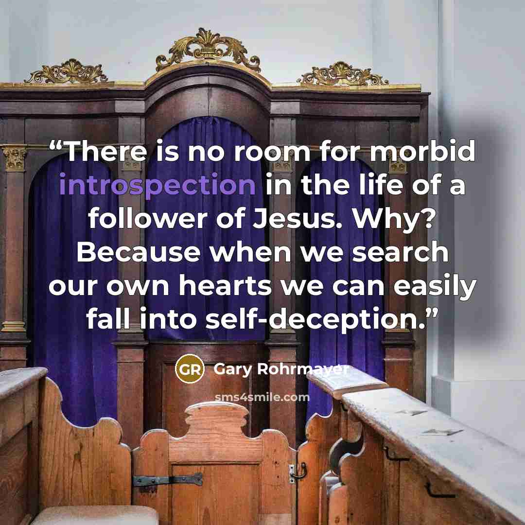 “There is no room for morbid introspection in the life of a follower of Jesus. Why? Because when we search our own hearts we can easily fall into self-deception.” quote by Gary Rohrmayer