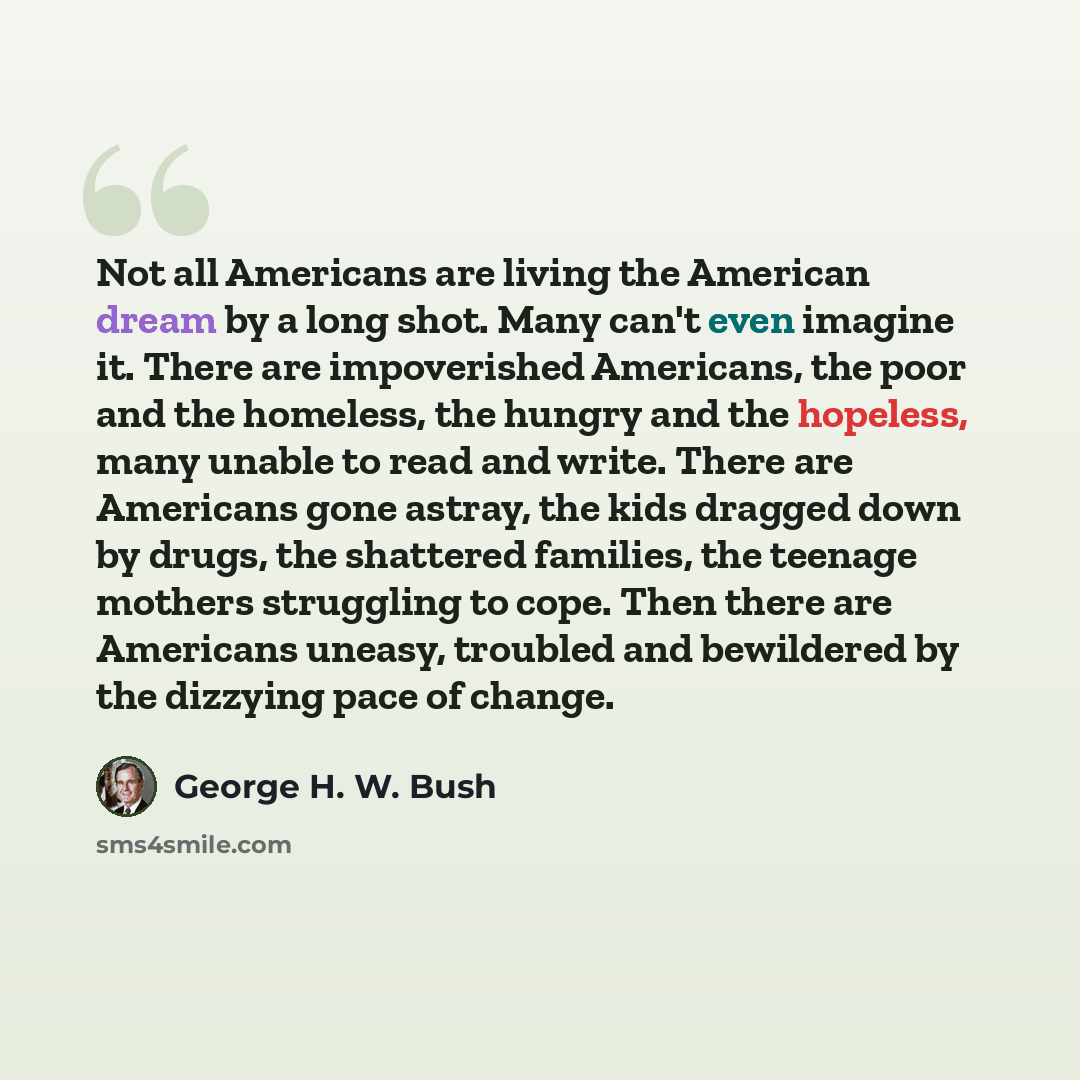 “Not all Americans are living the American dream by a long shot. Many can't even imagine it. There are impoverished Americans, the poor and the homeless, the hungry and the hopeless, many unable to read and write. There are Americans gone astray, the kids dragged down by drugs, the shattered…” quote by George H. W. Bush