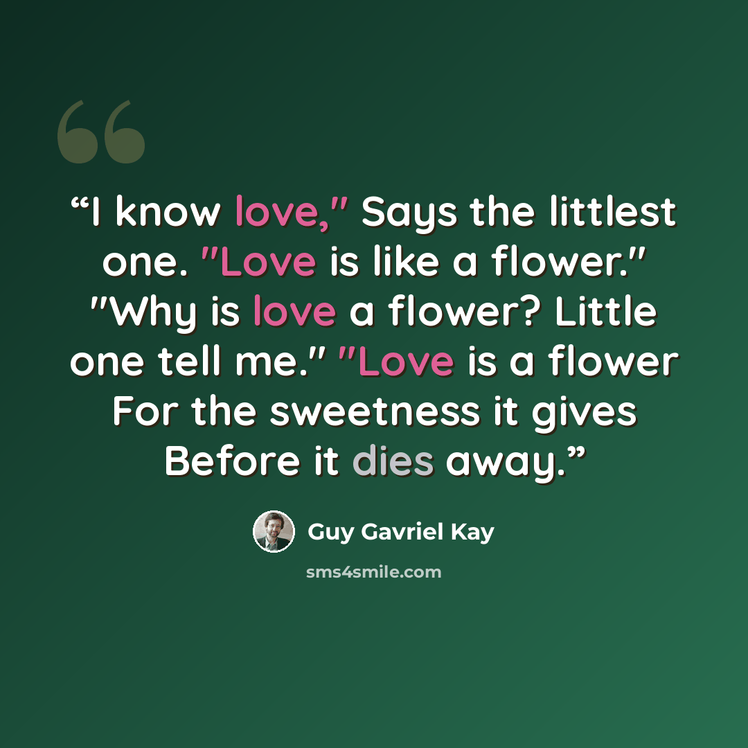 “I know love," Says the littlest one. "Love is like a flower." "Why is love a flower? Little one tell me." "Love is a flower For the sweetness it gives Before it dies away.” quote by Guy Gavriel Kay