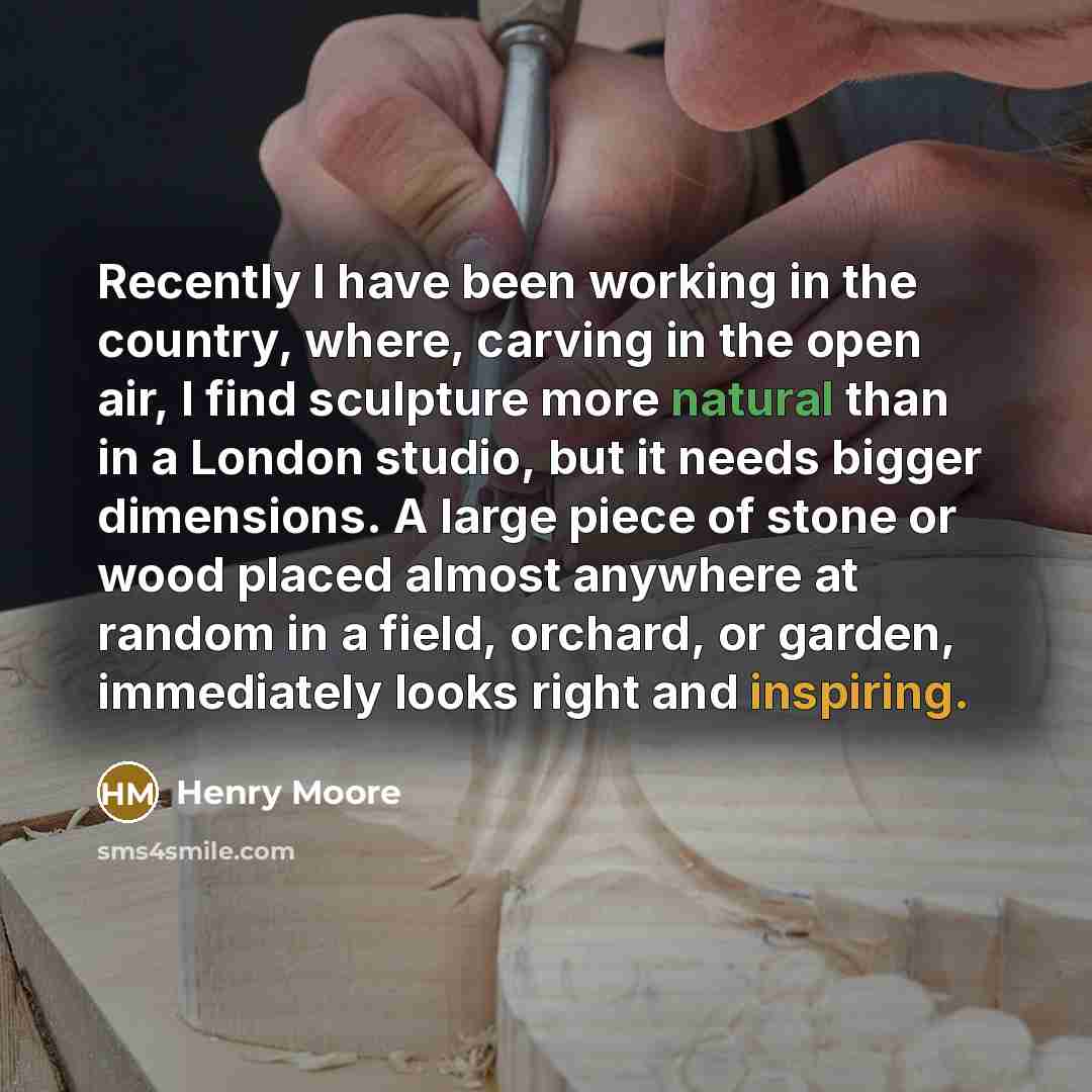 “Recently I have been working in the country, where, carving in the open air, I find sculpture more natural than in a London studio, but it needs bigger dimensions. A large piece of stone or wood placed almost anywhere at random in a field, orchard, or garden, immediately looks right and inspiring.” quote by Henry Moore