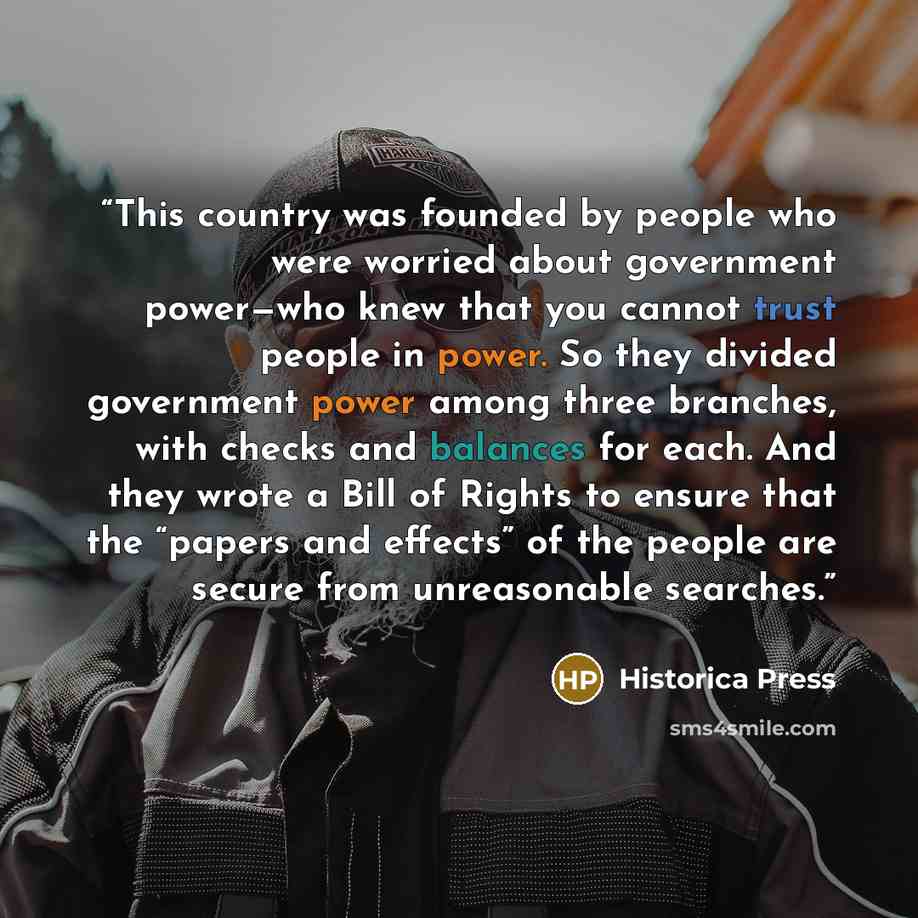 “This country was founded by people who were worried about government power—who knew that you cannot trust people in power. So they divided government power among three branches, with checks and balances for each. And they wrote a Bill of Rights to ensure that the “papers and effects” of the people…” quote by Historica Press