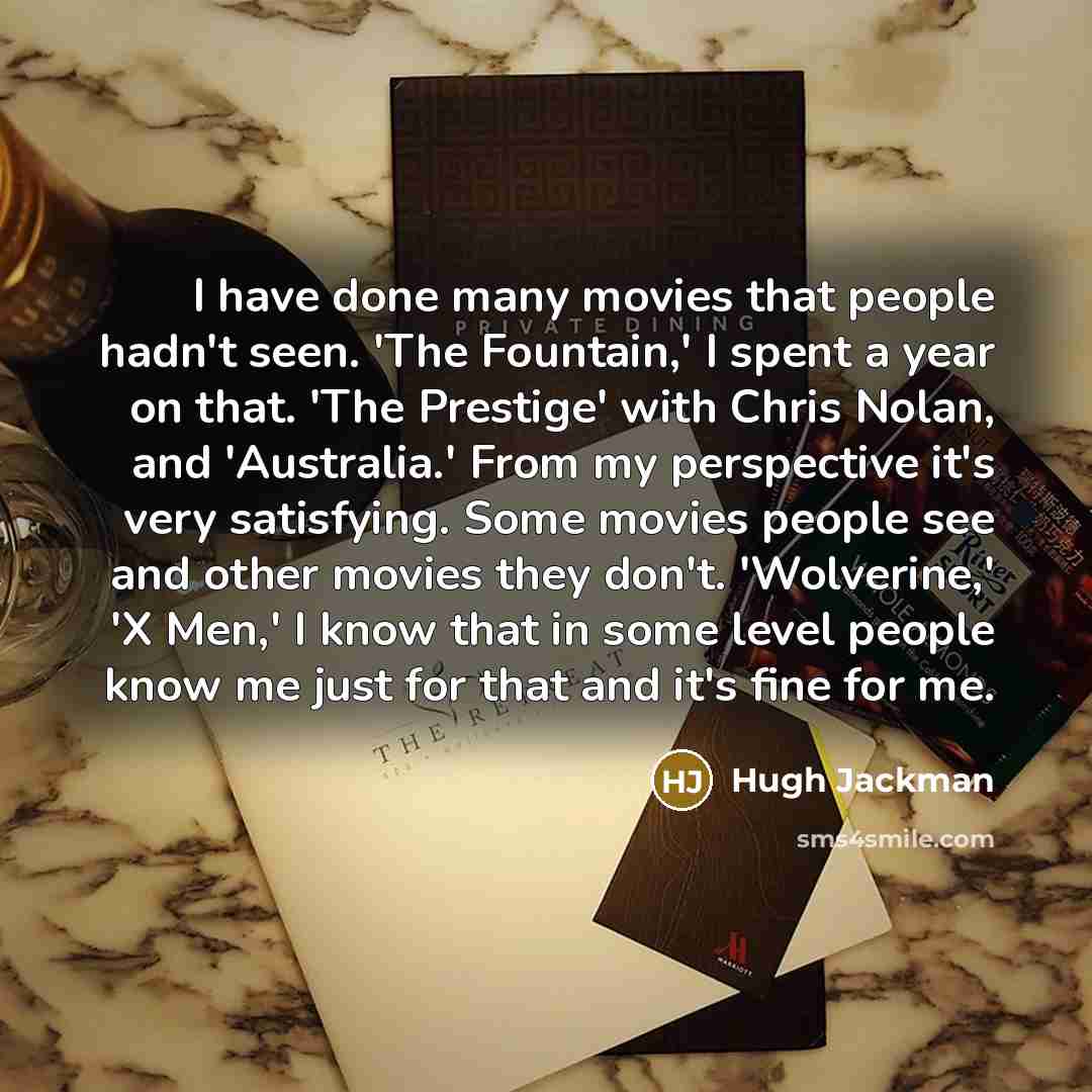 “I have done many movies that people hadn't seen. 'The Fountain,' I spent a year on that. 'The Prestige' with Chris Nolan, and 'Australia.' From my perspective it's very satisfying. Some movies people see and other movies they don't. 'Wolverine,' 'X Men,' I know that in some level people know me…” quote by Hugh Jackman