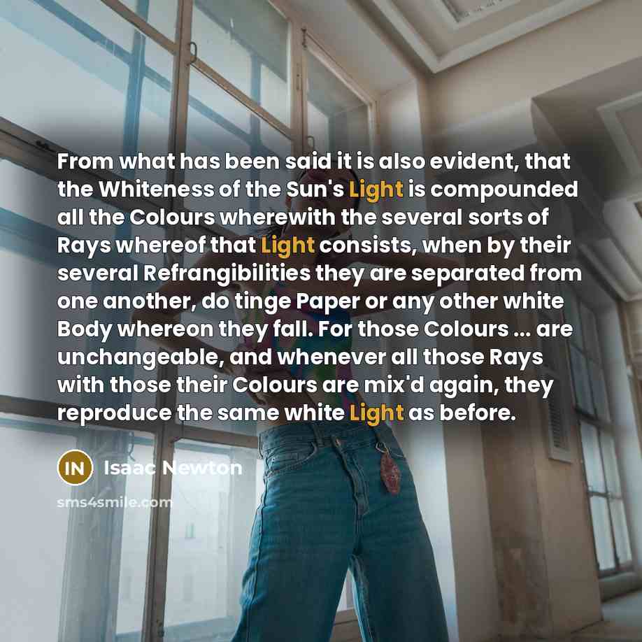 “From what has been said it is also evident, that the Whiteness of the Sun's Light is compounded all the Colours wherewith the several sorts of Rays whereof that Light consists, when by their several Refrangibilities they are separated from one another, do tinge Paper or any other white Body…” quote by Isaac Newton