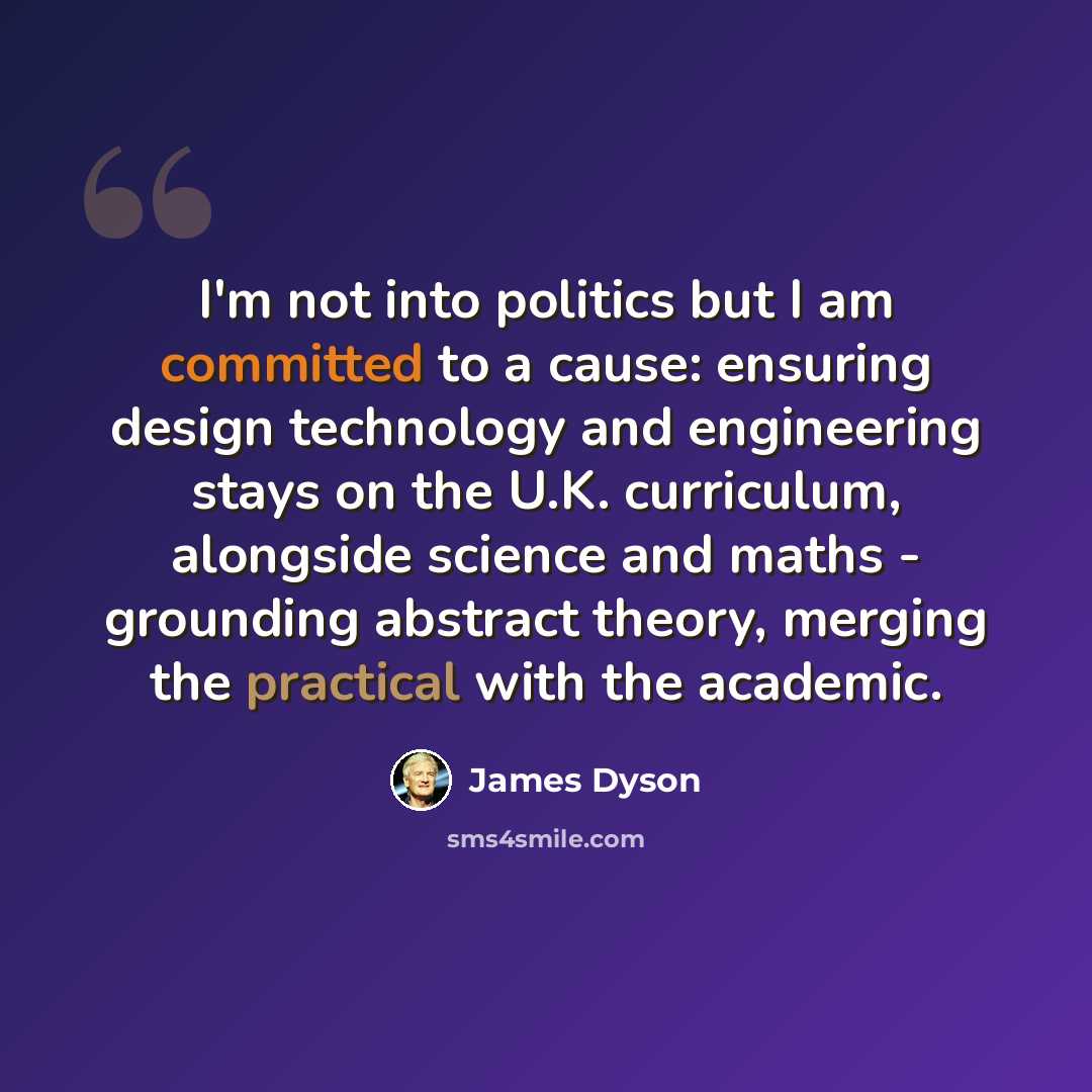“I'm not into politics but I am committed to a cause: ensuring design technology and engineering stays on the U.K. curriculum, alongside science and maths - grounding abstract theory, merging the practical with the academic.” quote by James Dyson