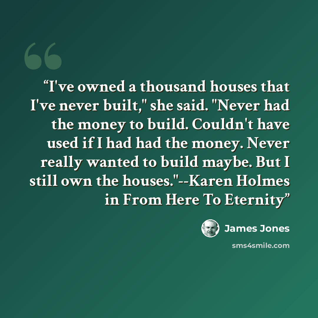 “I've owned a thousand houses that I've never built," she said. "Never had the money to build. Couldn't have used if I had had the money. Never really wanted to build maybe. But I still own the houses."--Karen Holmes in From Here To Eternity” quote by James Jones