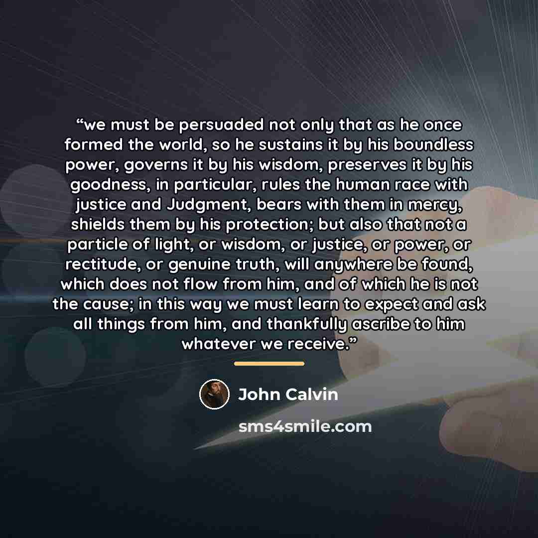 “we must be persuaded not only that as he once formed the world, so he sustains it by his boundless power, governs it by his wisdom, preserves it by his goodness, in particular, rules the human race with justice and Judgment, bears with them in mercy, shields them by his protection; but also that…” quote by John Calvin