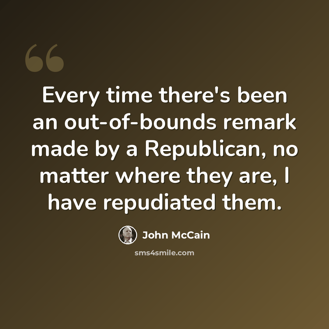 “Every time there's been an out-of-bounds remark made by a Republican, no matter where they are, I have repudiated them.” quote by John McCain