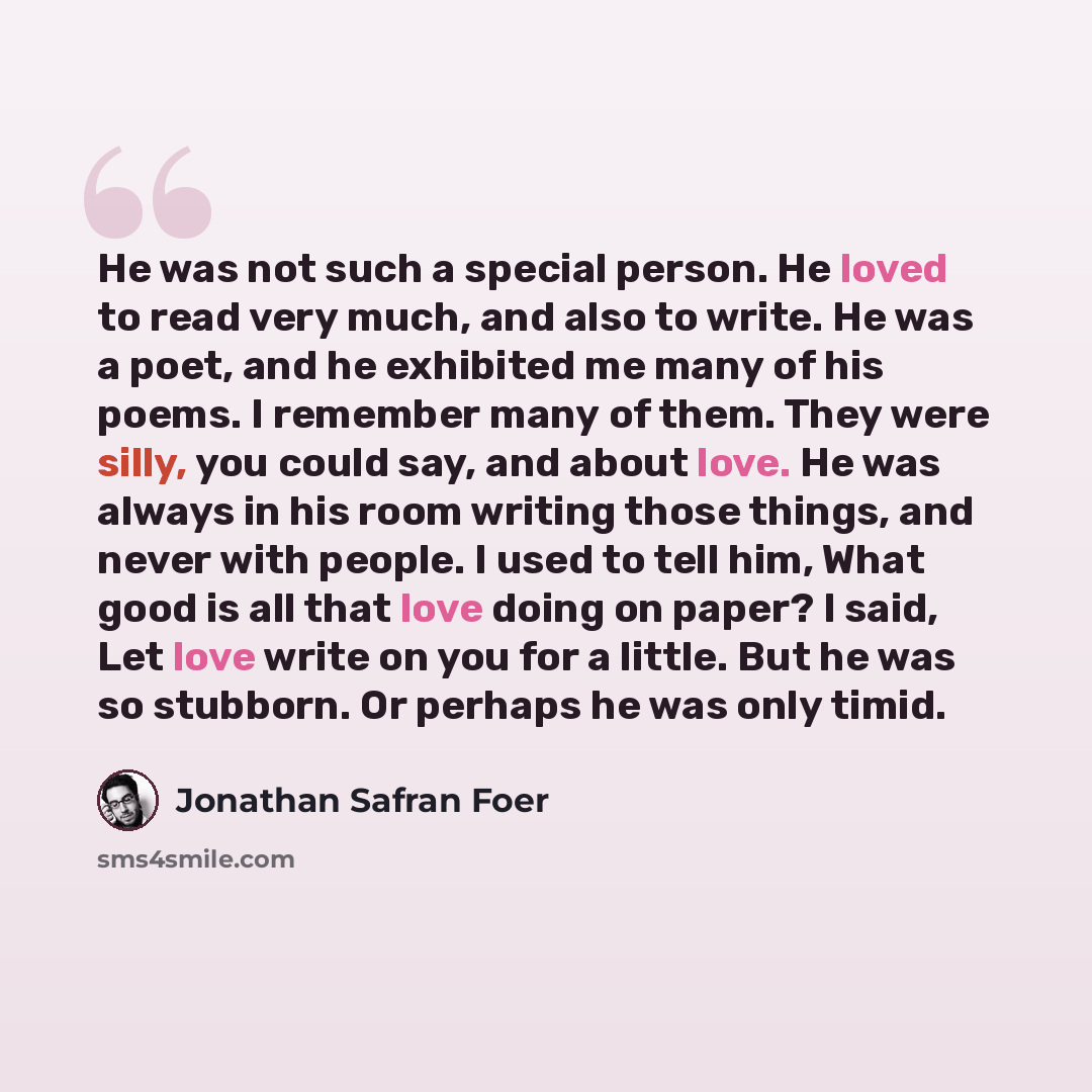 “He was not such a special person. He loved to read very much, and also to write. He was a poet, and he exhibited me many of his poems. I remember many of them. They were silly, you could say, and about love. He was always in his room writing those things, and never with people. I used to tell him…” quote by Jonathan Safran Foer