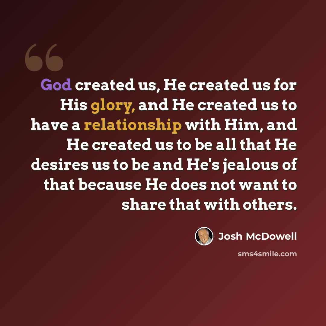 “God created us, He created us for His glory, and He created us to have a relationship with Him, and He created us to be all that He desires us to be and He's jealous of that because He does not want to share that with others.” quote by Josh McDowell