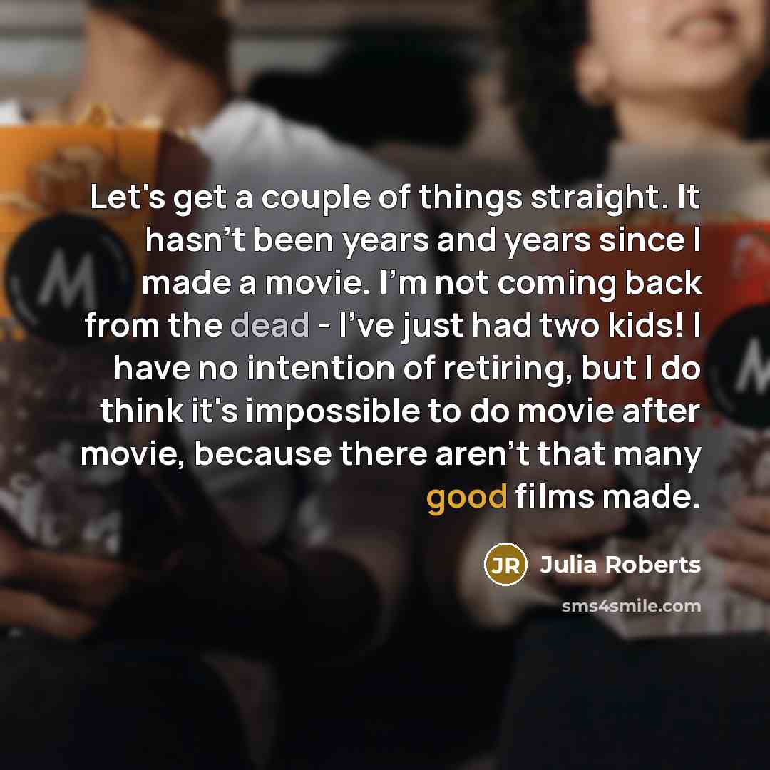 “Let's get a couple of things straight. It hasn't been years and years since I made a movie. I'm not coming back from the dead - I've just had two kids! I have no intention of retiring, but I do think it's impossible to do movie after movie, because there aren't that many good films made.” quote by Julia Roberts