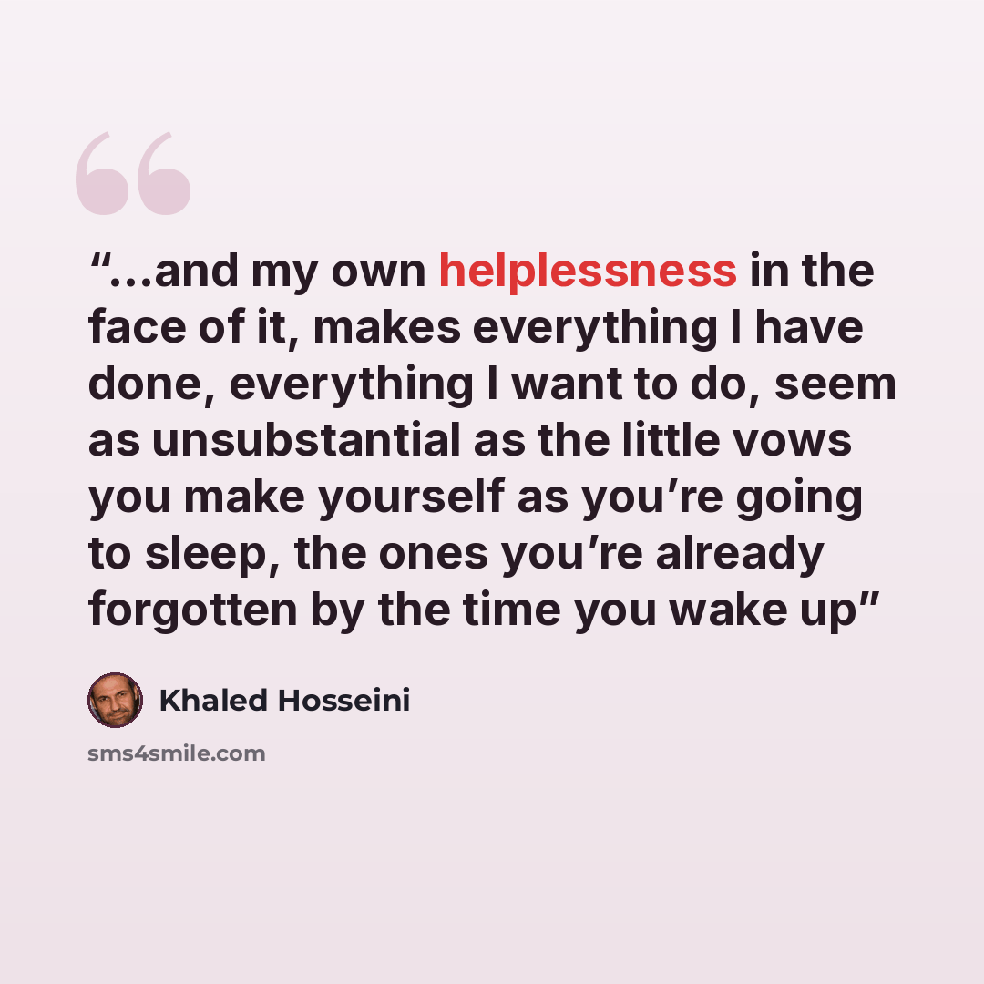 “…and my own helplessness in the face of it, makes everything I have done, everything I want to do, seem as unsubstantial as the little vows you make yourself as you’re going to sleep, the ones you’re already forgotten by the time you wake up” quote by Khaled Hosseini