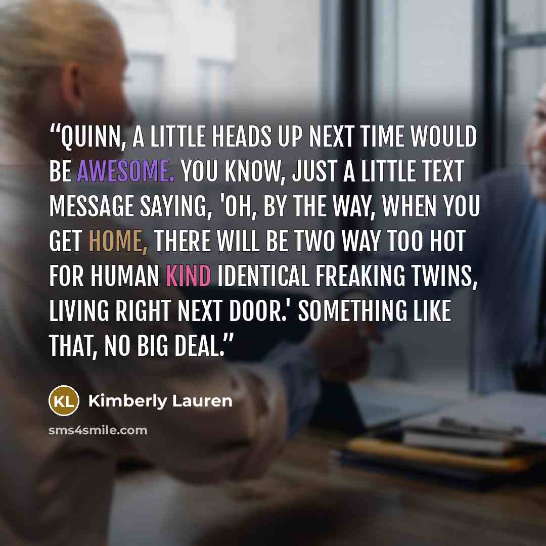 “Quinn, a little heads up next time would be awesome. You know, just a little text message saying, 'Oh, by the way, when you get home, there will be two way too hot for human kind identical freaking twins, living right next door.' Something like that, no big deal.” quote by Kimberly Lauren
