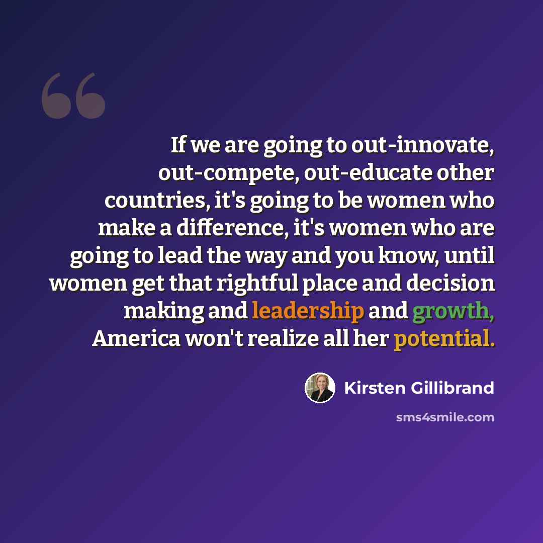 “If we are going to out-innovate, out-compete, out-educate other countries, it's going to be women who make a difference, it's women who are going to lead the way and you know, until women get that rightful place and decision making and leadership and growth, America won't realize all her potential.” quote by Kirsten Gillibrand