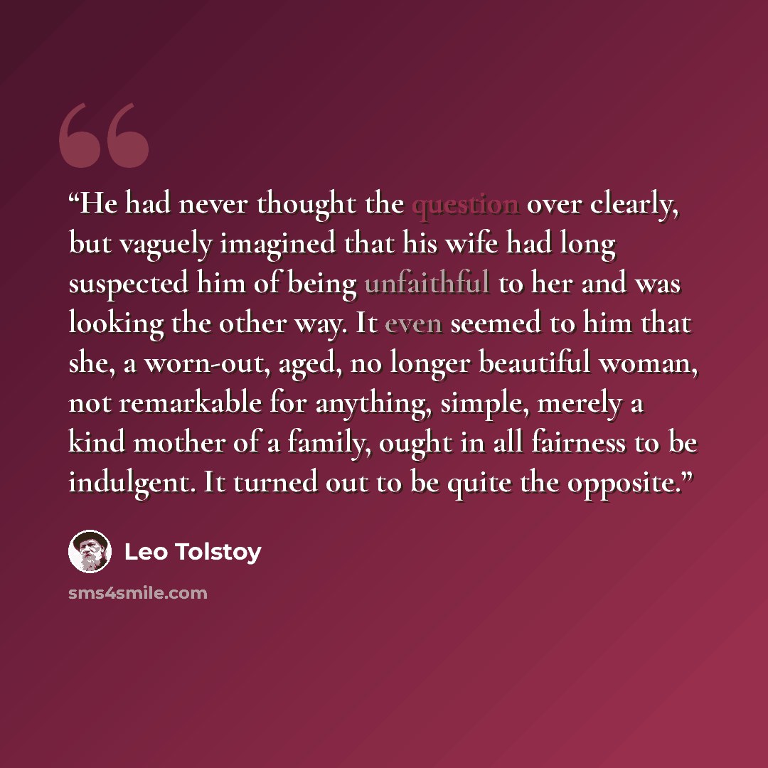 “He had never thought the question over clearly, but vaguely imagined that his wife had long suspected him of being unfaithful to her and was looking the other way. It even seemed to him that she, a worn-out, aged, no longer beautiful woman, not remarkable for anything, simple, merely a kind mother…” quote by Leo Tolstoy