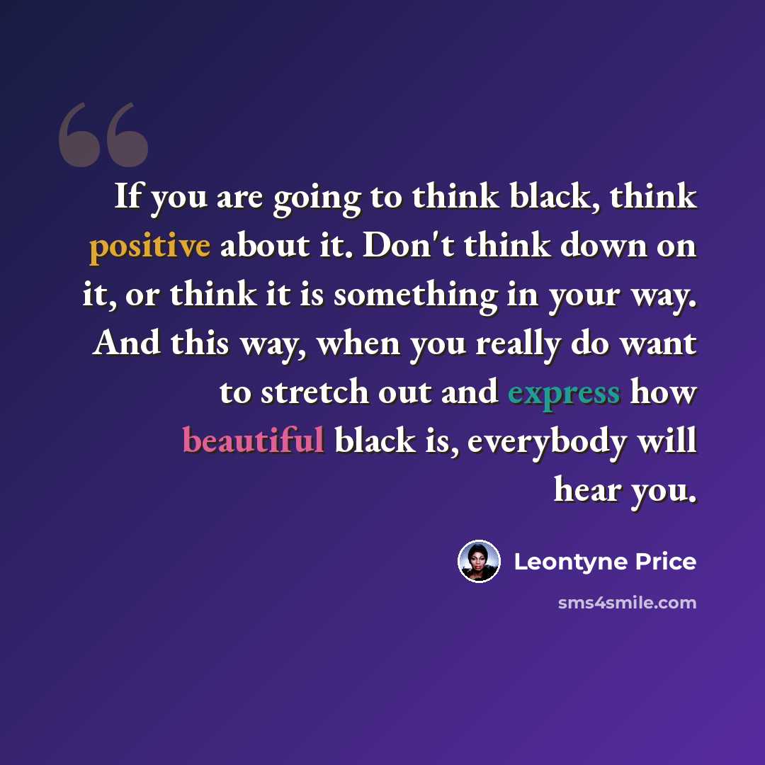 “If you are going to think black, think positive about it. Don't think down on it, or think it is something in your way. And this way, when you really do want to stretch out and express how beautiful black is, everybody will hear you.” quote by Leontyne Price