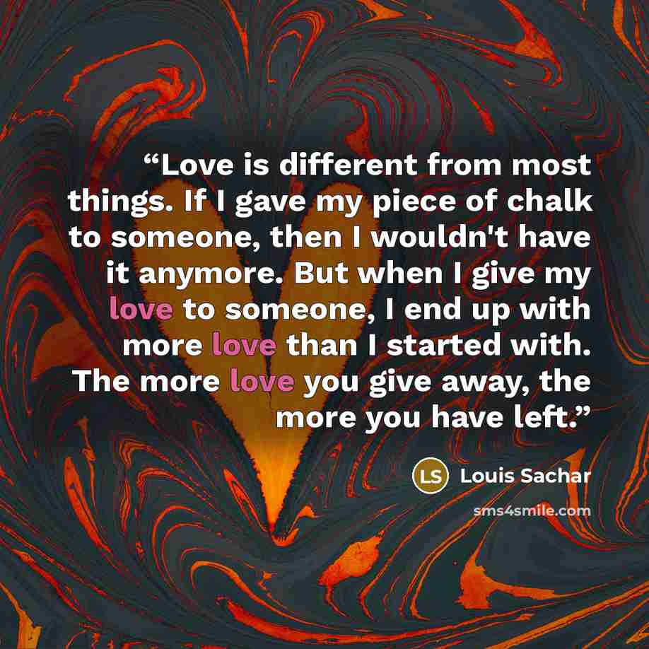“Love is different from most things. If I gave my piece of chalk to someone, then I wouldn't have it anymore. But when I give my love to someone, I end up with more love than I started with. The more love you give away, the more you have left.” quote by Louis Sachar