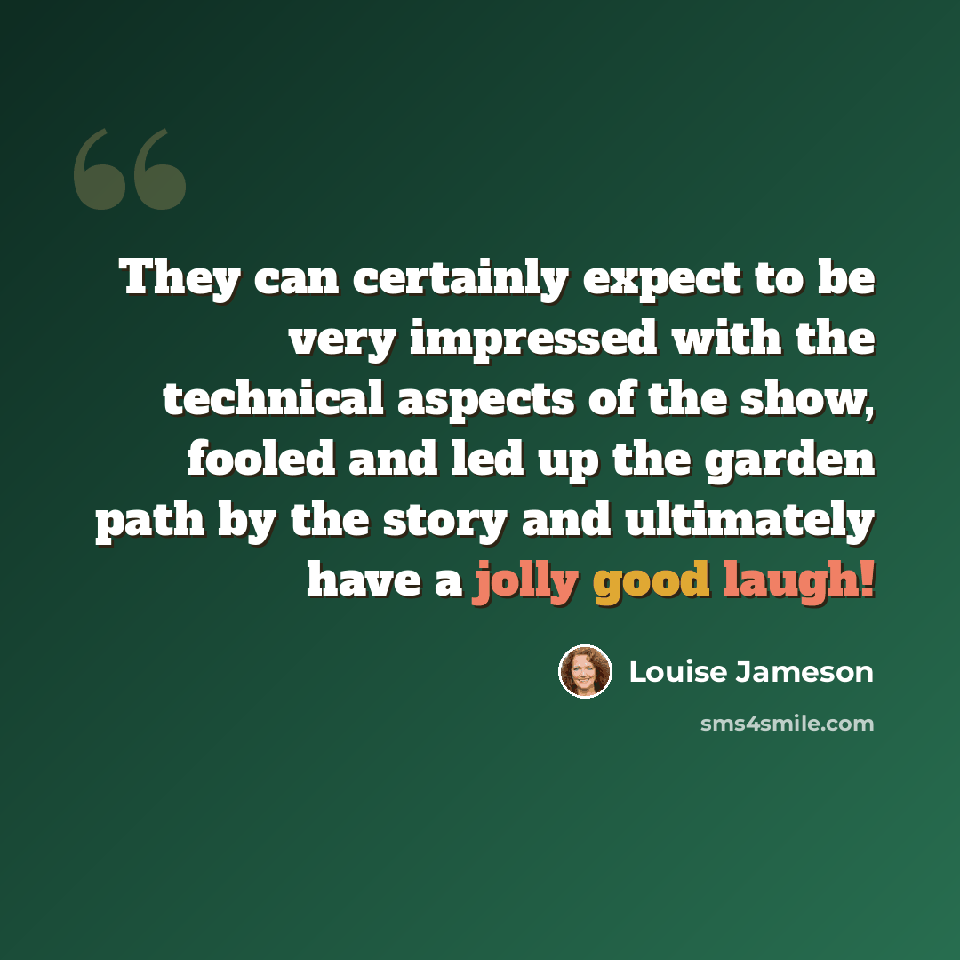 “They can certainly expect to be very impressed with the technical aspects of the show, fooled and led up the garden path by the story and ultimately have a jolly good laugh!” quote by Louise Jameson