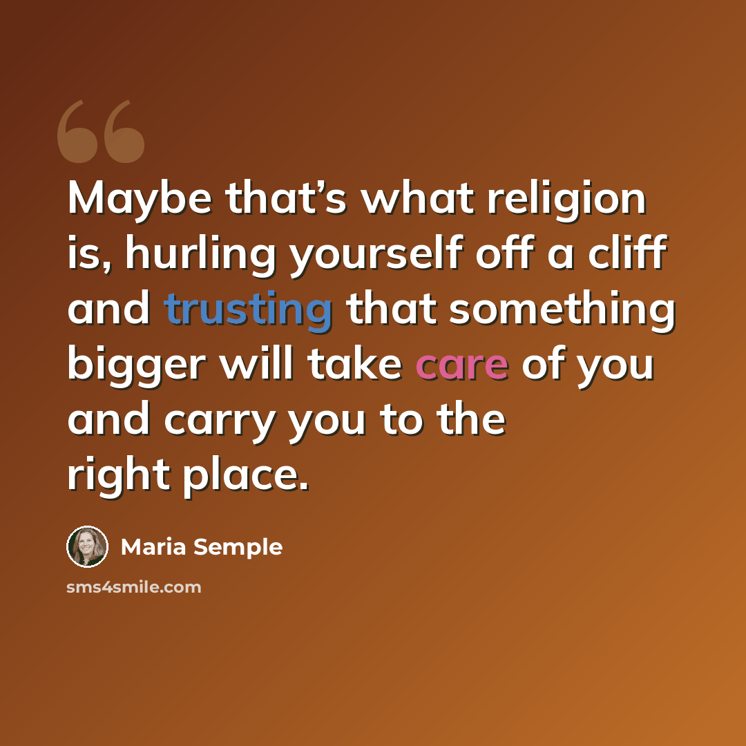 “Maybe that’s what religion is, hurling yourself off a cliff and trusting that something bigger will take care of you and carry you to the right place.” quote by Maria Semple