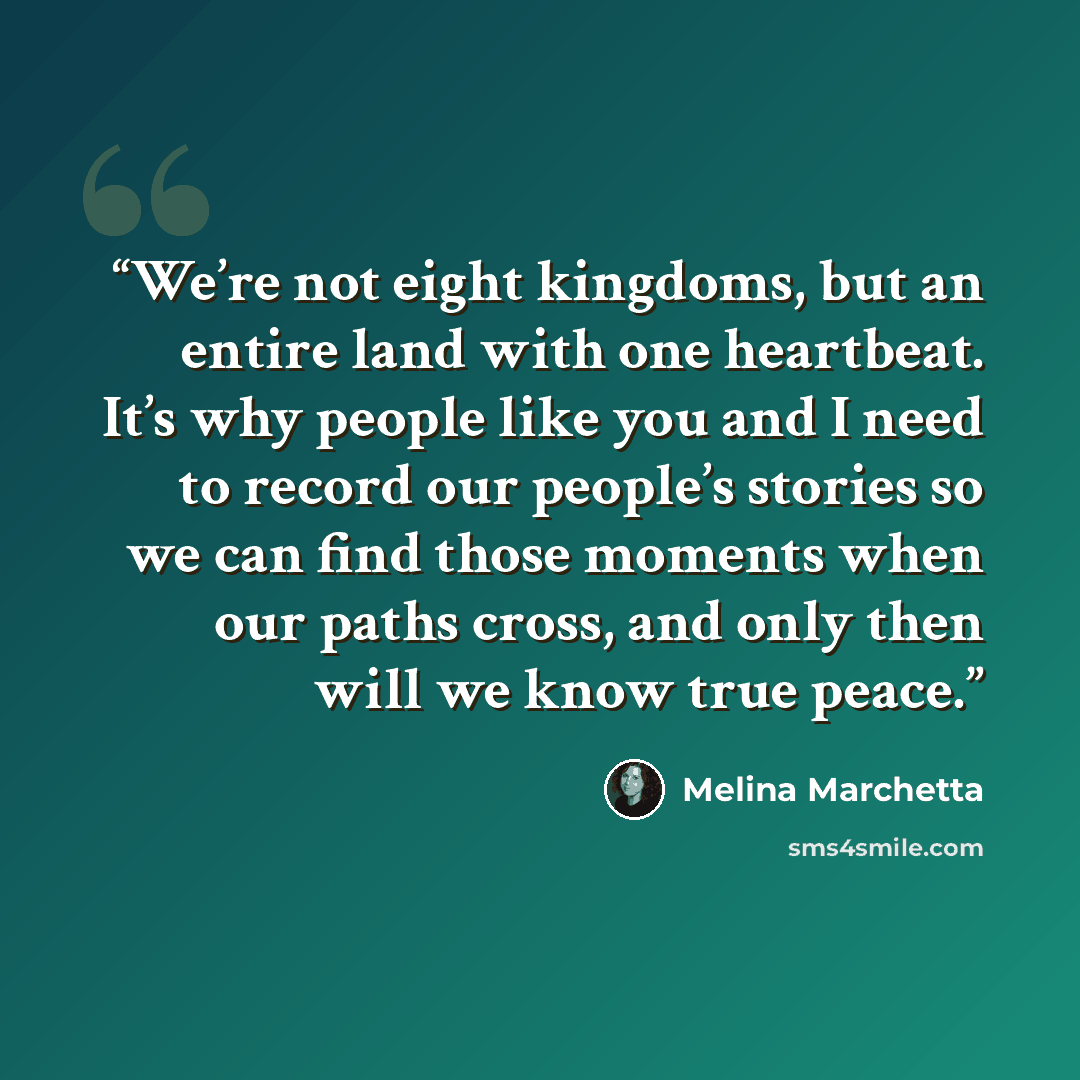 “We’re not eight kingdoms, but an entire land with one heartbeat. It’s why people like you and I need to record our people’s stories so we can find those moments when our paths cross, and only then will we know true peace.” quote by Melina Marchetta