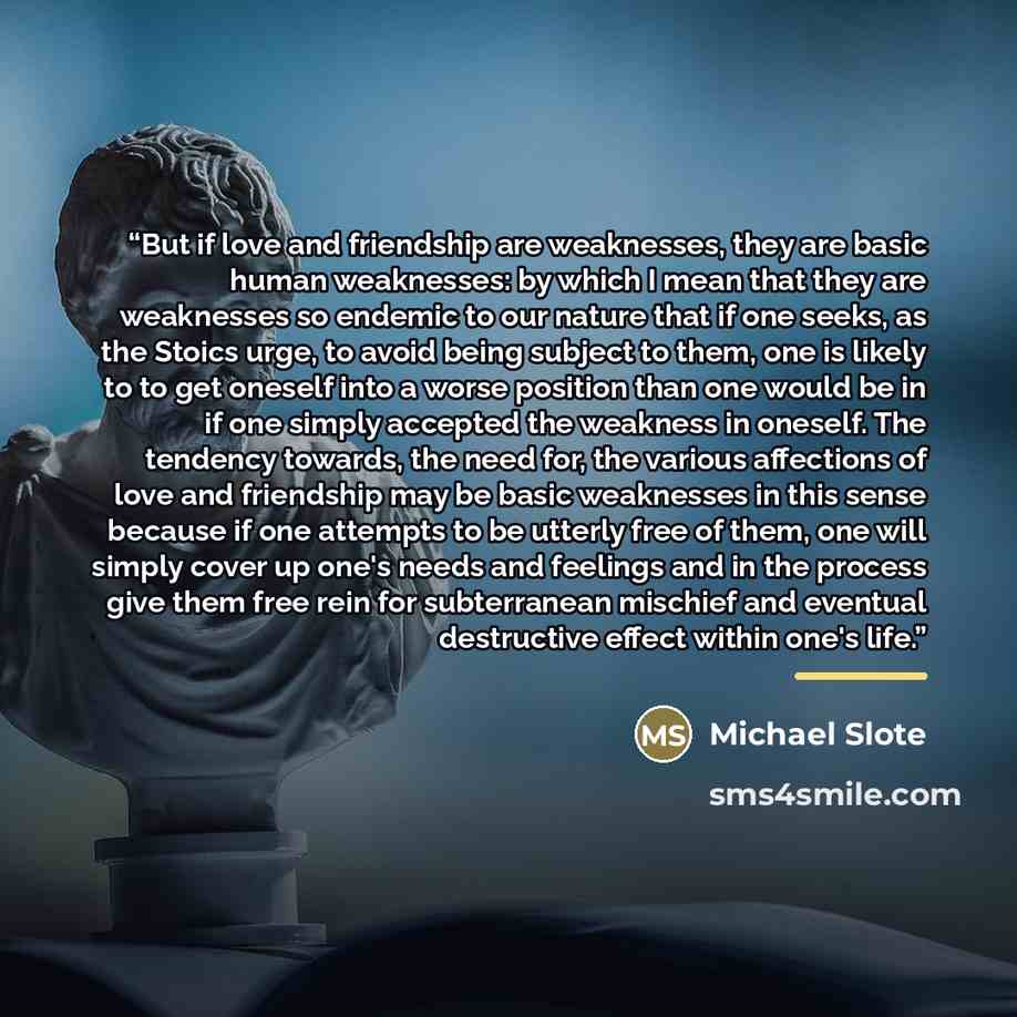 “But if love and friendship are weaknesses, they are basic human weaknesses: by which I mean that they are weaknesses so endemic to our nature that if one seeks, as the Stoics urge, to avoid being subject to them, one is likely to to get oneself into a worse position than one would be in if one…” quote by Michael Slote