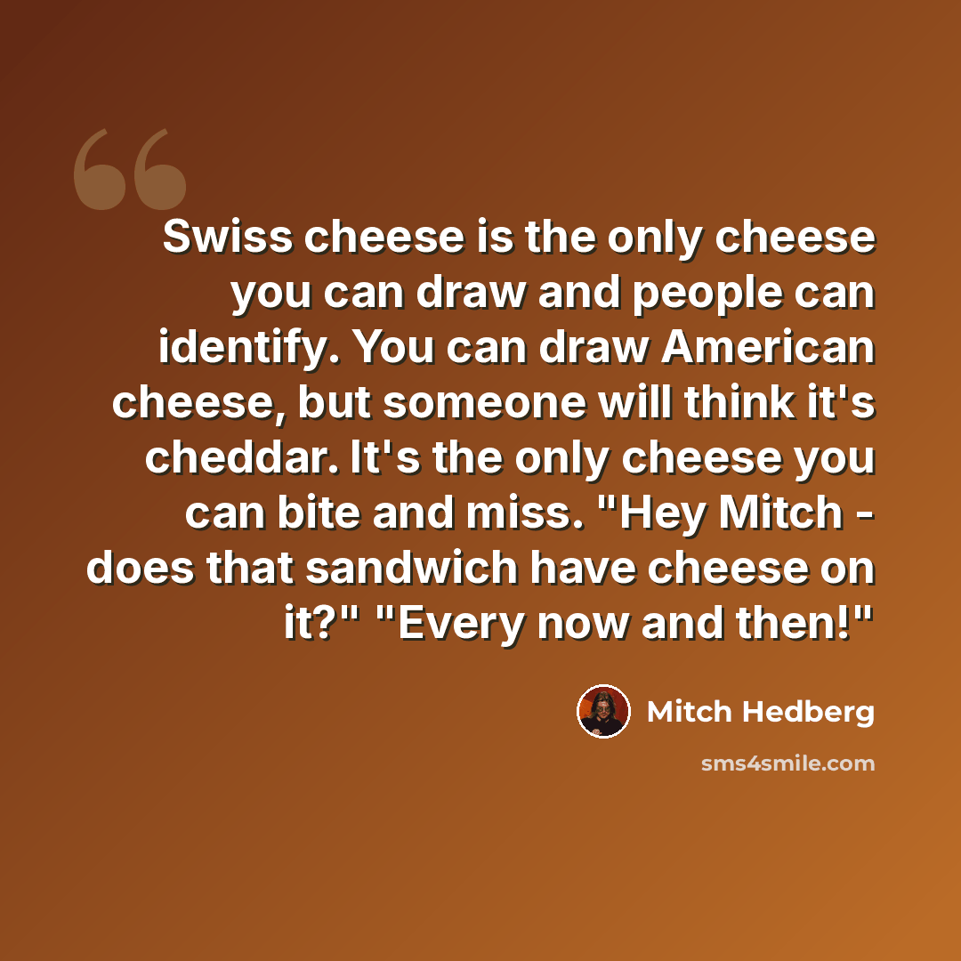 “Swiss cheese is the only cheese you can draw and people can identify. You can draw American cheese, but someone will think it's cheddar. It's the only cheese you can bite and miss. "Hey Mitch - does that sandwich have cheese on it?" "Every now and then!"” quote by Mitch Hedberg