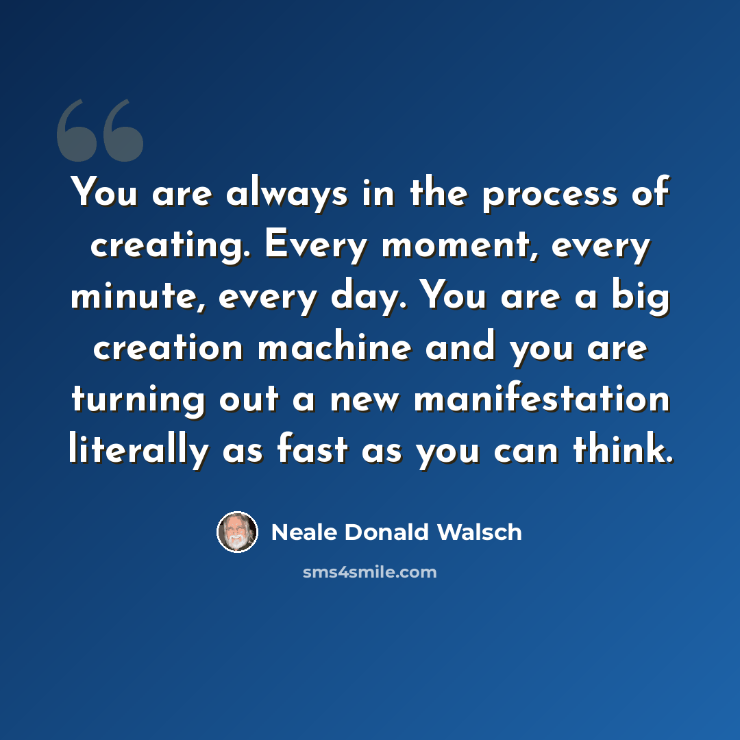 “You are always in the process of creating. Every moment, every minute, every day. You are a big creation machine and you are turning out a new manifestation literally as fast as you can think.” quote by Neale Donald Walsch