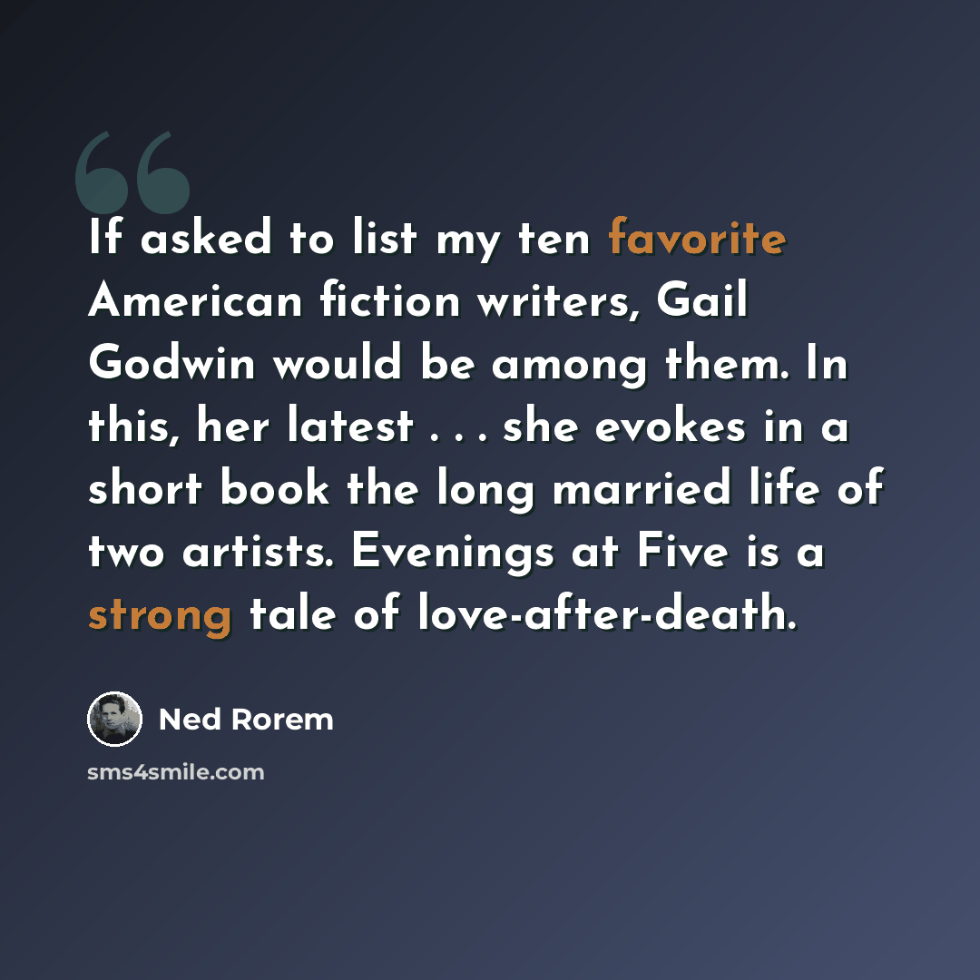 “If asked to list my ten favorite American fiction writers, Gail Godwin would be among them. In this, her latest . . . she evokes in a short book the long married life of two artists. Evenings at Five is a strong tale of love-after-death.” quote by Ned Rorem