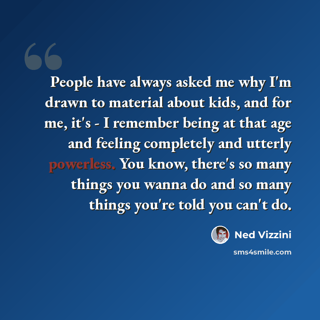 “People have always asked me why I'm drawn to material about kids, and for me, it's - I remember being at that age and feeling completely and utterly powerless. You know, there's so many things you wanna do and so many things you're told you can't do.” quote by Ned Vizzini