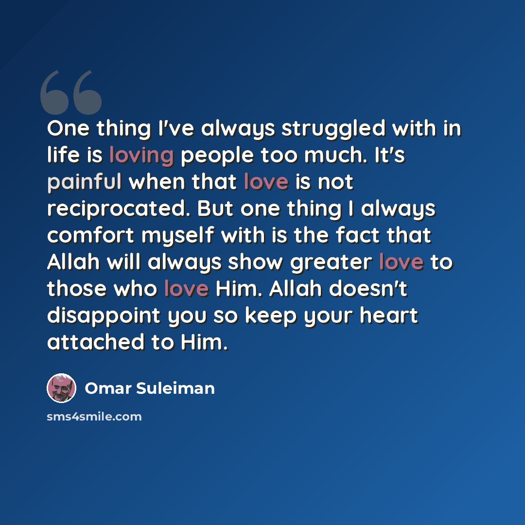 “One thing I've always struggled with in life is loving people too much. It's painful when that love is not reciprocated. But one thing I always comfort myself with is the fact that Allah will always show greater love to those who love Him. Allah doesn't disappoint you so keep your heart attached…” quote by Omar Suleiman