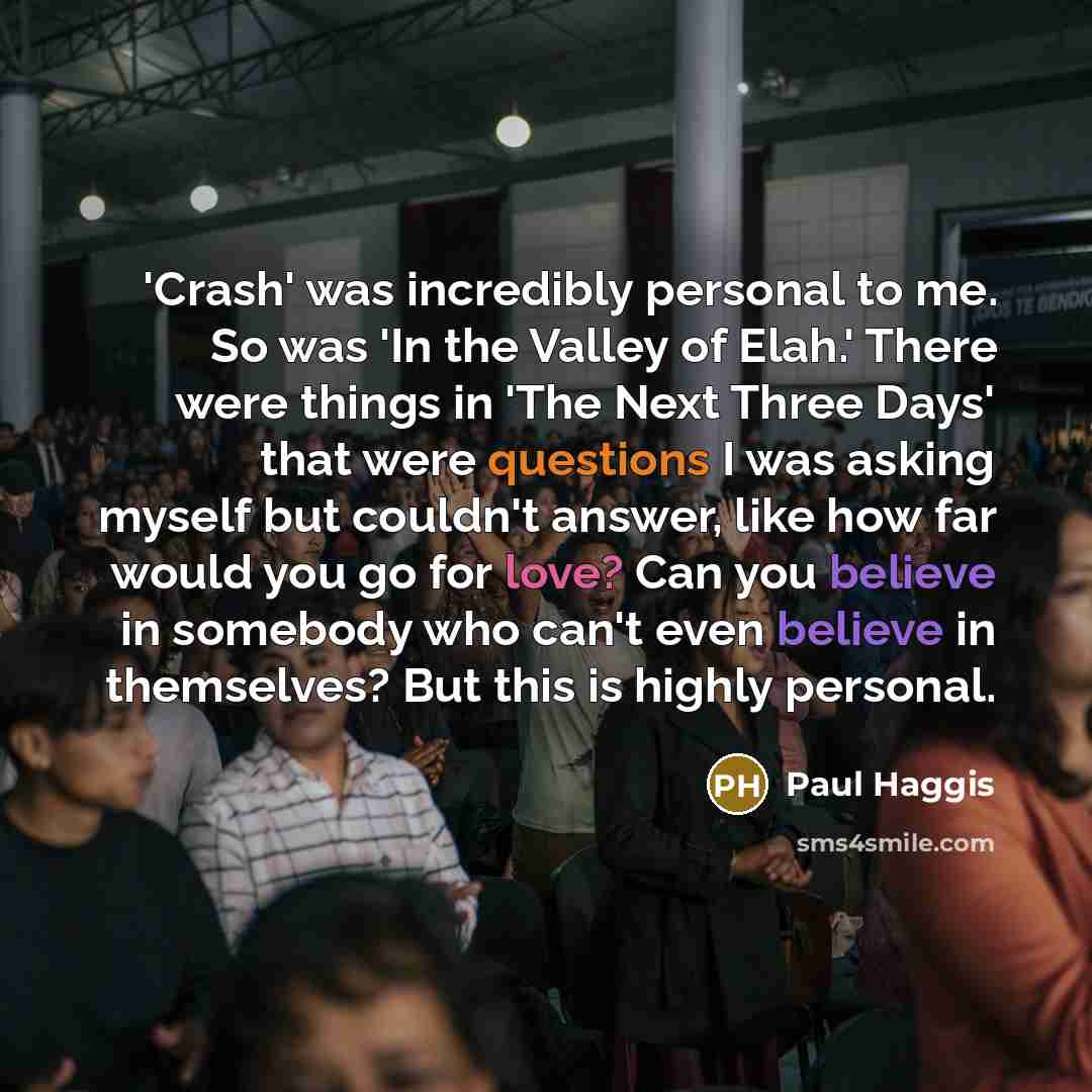 “'Crash' was incredibly personal to me. So was 'In the Valley of Elah.' There were things in 'The Next Three Days' that were questions I was asking myself but couldn't answer, like how far would you go for love? Can you believe in somebody who can't even believe in themselves? But this is highly…” quote by Paul Haggis