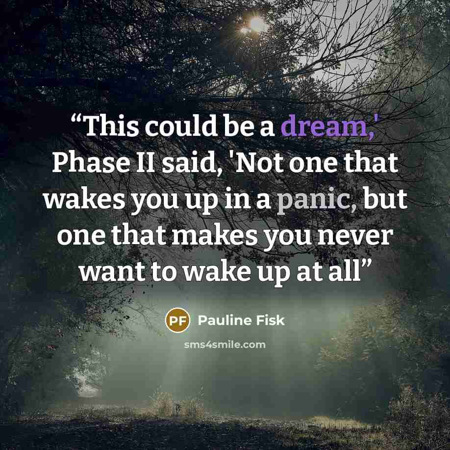 “This could be a dream,' Phase II said, 'Not one that wakes you up in a panic, but one that makes you never want to wake up at all” quote by Pauline Fisk