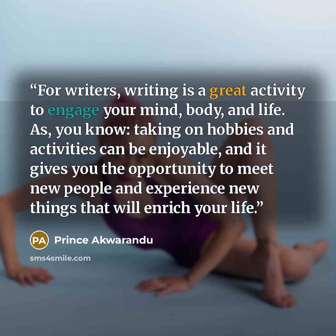 “For writers, writing is a great activity to engage your mind, body, and life. As, you know: taking on hobbies and activities can be enjoyable, and it gives you the opportunity to meet new people and experience new things that will enrich your life.” quote by Prince Akwarandu
