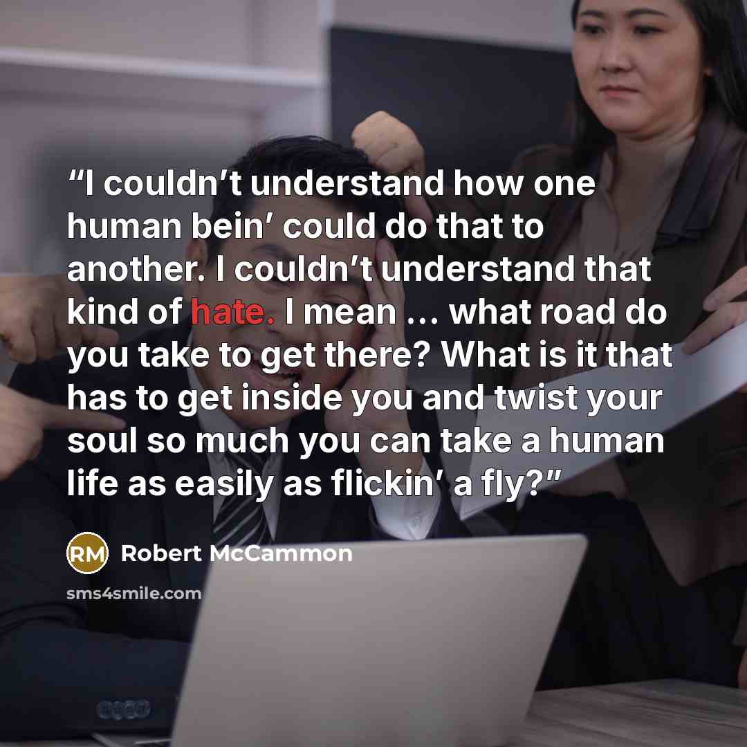 “I couldn’t understand how one human bein’ could do that to another. I couldn’t understand that kind of hate. I mean … what road do you take to get there? What is it that has to get inside you and twist your soul so much you can take a human life as easily as flickin’ a fly?” quote by Robert McCammon