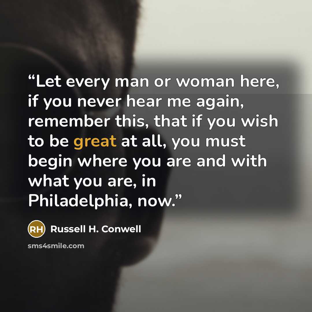 “Let every man or woman here, if you never hear me again, remember this, that if you wish to be great at all, you must begin where you are and with what you are, in Philadelphia, now.” quote by Russell H. Conwell