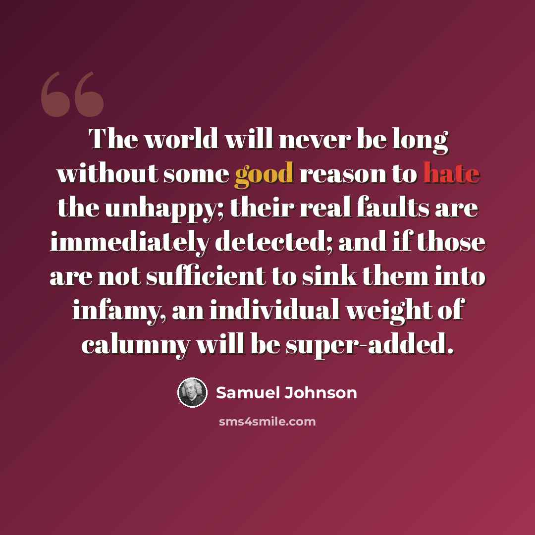 “The world will never be long without some good reason to hate the unhappy; their real faults are immediately detected; and if those are not sufficient to sink them into infamy, an individual weight of calumny will be super-added.” quote by Samuel Johnson