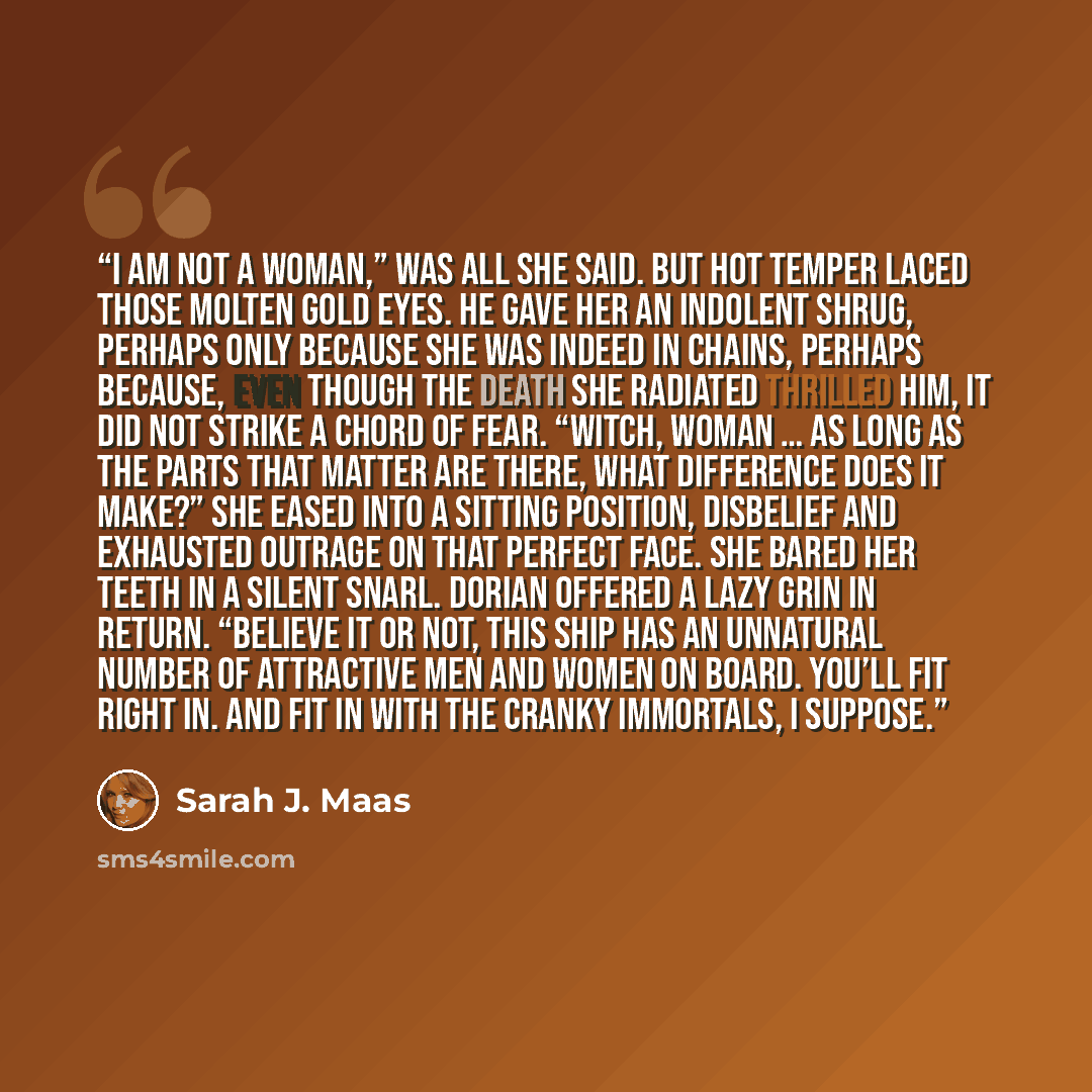 “I am not a woman,” was all she said. But hot temper laced those molten gold eyes. He gave her an indolent shrug, perhaps only because she was indeed in chains, perhaps because, even though the death she radiated thrilled him, it did not strike a chord of fear. “Witch, woman … as long as the parts…” quote by Sarah J. Maas