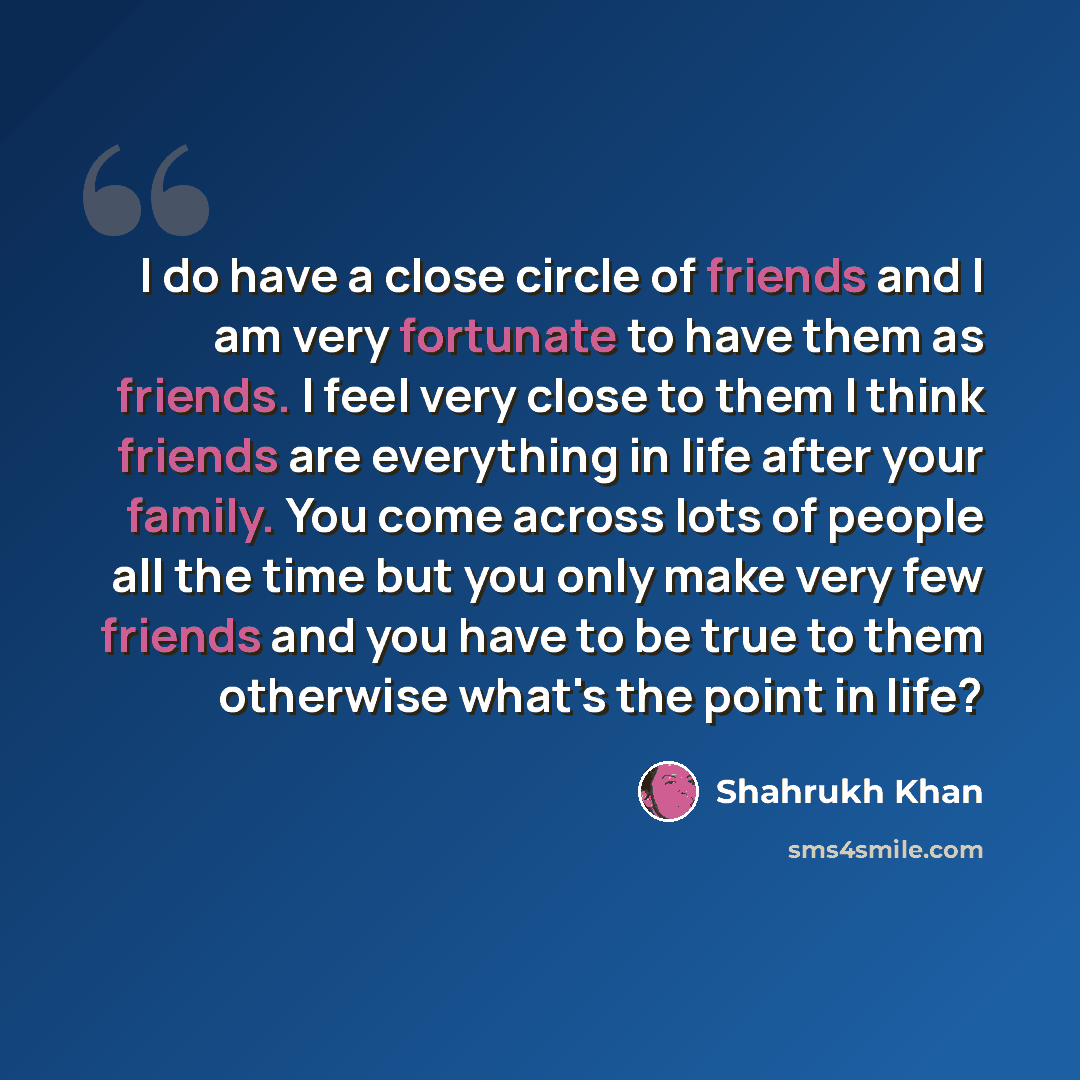“I do have a close circle of friends and I am very fortunate to have them as friends. I feel very close to them I think friends are everything in life after your family. You come across lots of people all the time but you only make very few friends and you have to be true to them otherwise what's…” quote by Shahrukh Khan