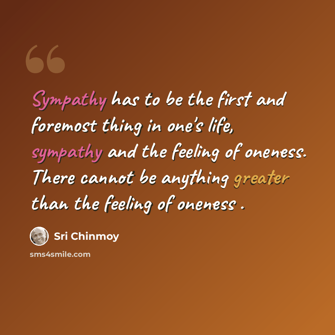 “Sympathy has to be the first and foremost thing in one's life, sympathy and the feeling of oneness. There cannot be anything greater than the feeling of oneness .” quote by Sri Chinmoy