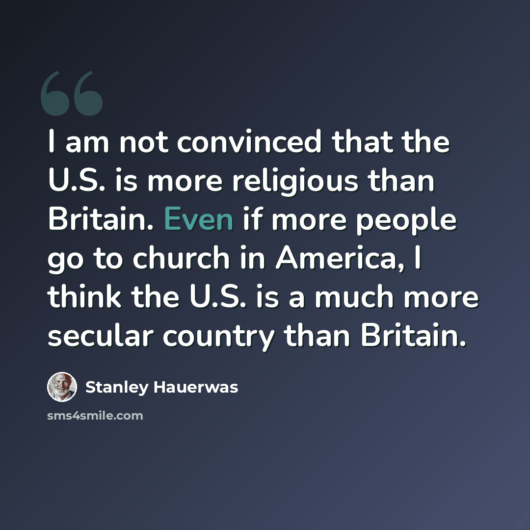 “I am not convinced that the U.S. is more religious than Britain. Even if more people go to church in America, I think the U.S. is a much more secular country than Britain.” quote by Stanley Hauerwas