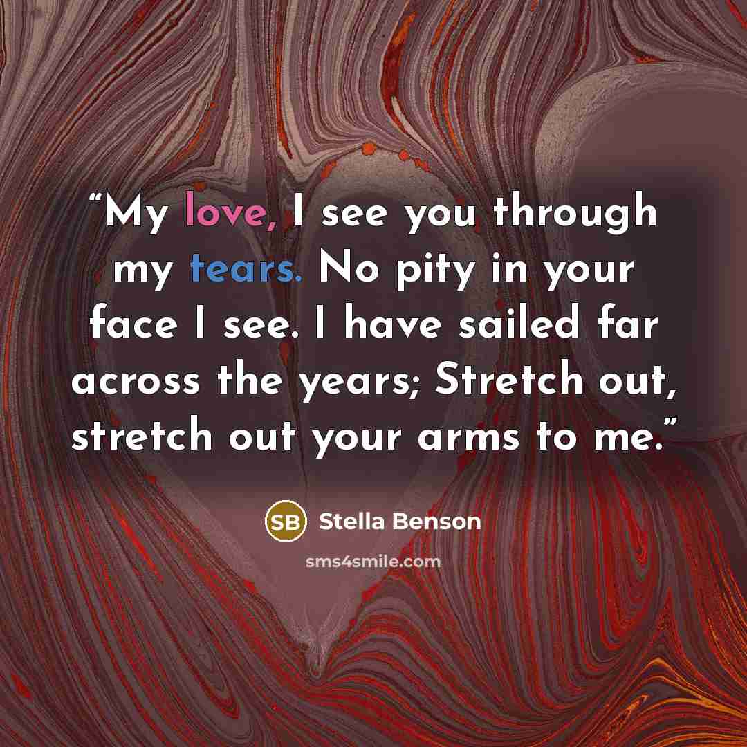 “My love, I see you through my tears. No pity in your face I see. I have sailed far across the years; Stretch out, stretch out your arms to me.” quote by Stella Benson